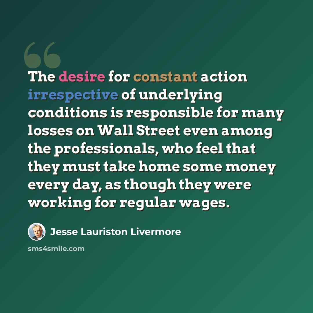 “The desire for constant action irrespective of underlying conditions is responsible for many losses on Wall Street even among the professionals, who feel that they must take home some money every day, as though they were working for regular wages.” quote by Jesse Lauriston Livermore
