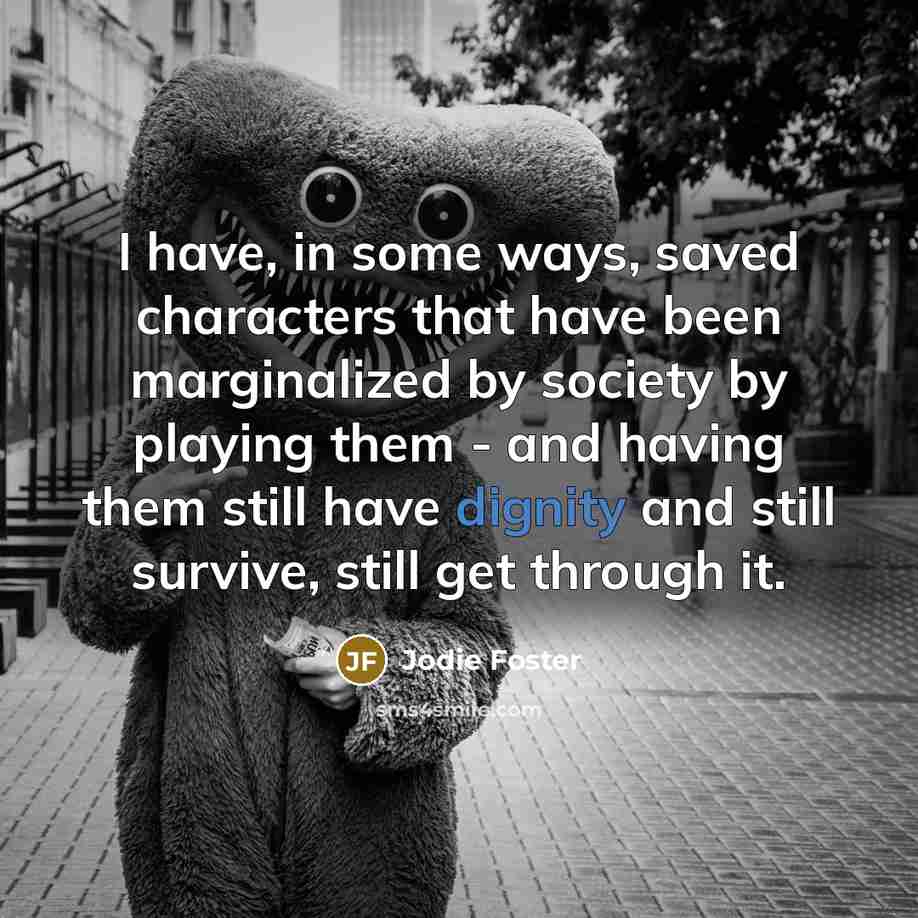 “I have, in some ways, saved characters that have been marginalized by society by playing them - and having them still have dignity and still survive, still get through it.” quote by Jodie Foster