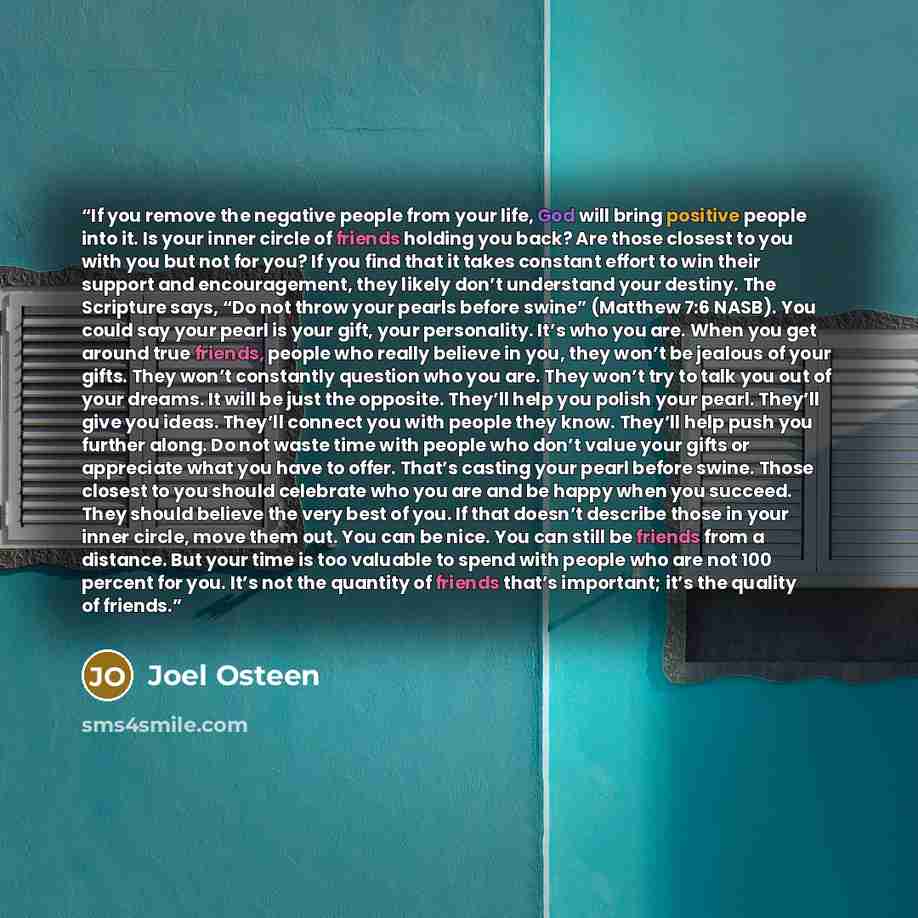 “If you remove the negative people from your life, God will bring positive people into it. Is your inner circle of friends holding you back? Are those closest to you with you but not for you? If you find that it takes constant effort to win their support and encouragement, they likely don’t…” quote by Joel Osteen