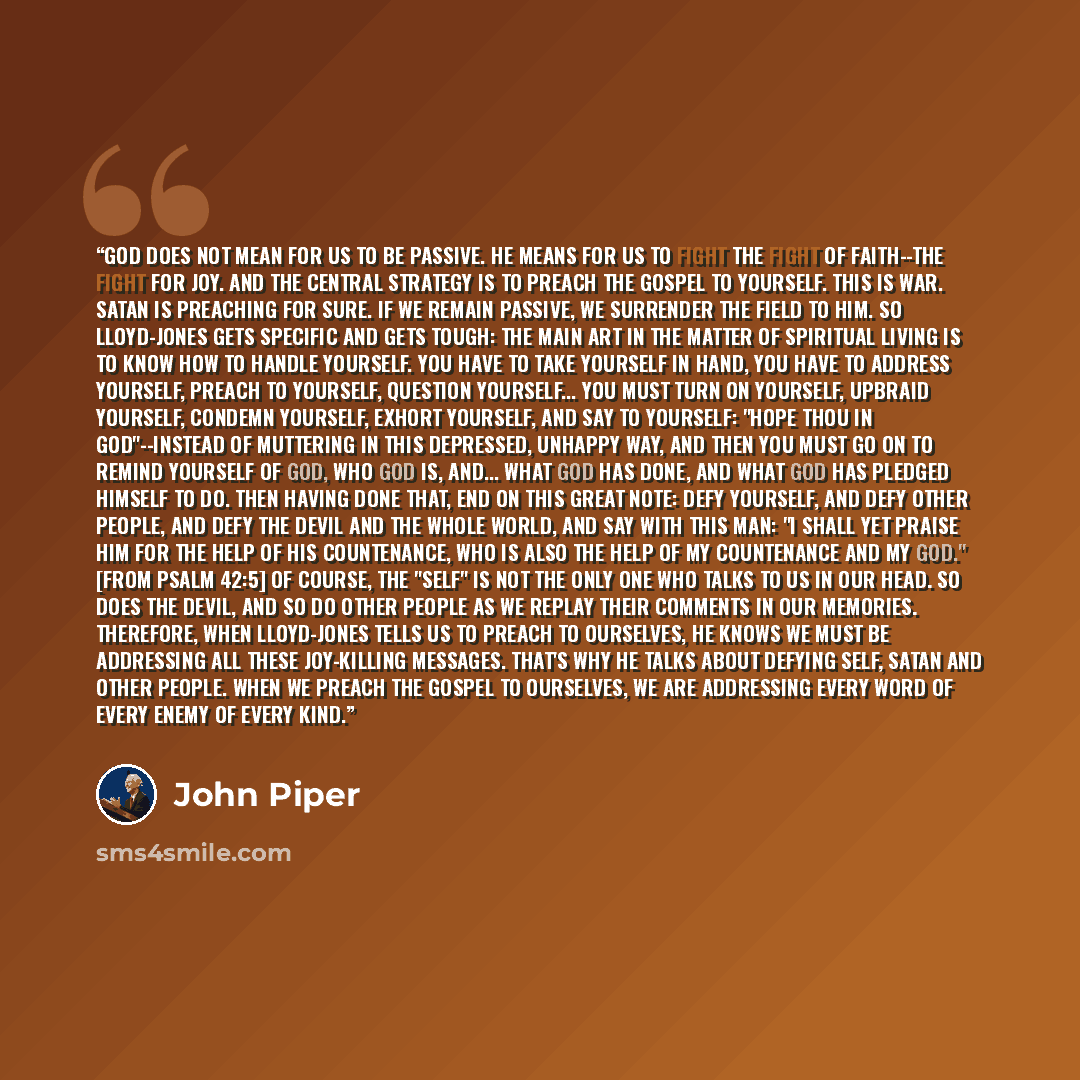 “God does not mean for us to be passive. He means for us to fight the fight of faith--the fight for joy. And the central strategy is to preach the gospel to yourself. This is war. Satan is preaching for sure. If we remain passive, we surrender the field to him. So Lloyd-Jones gets specific and gets…” quote by John Piper