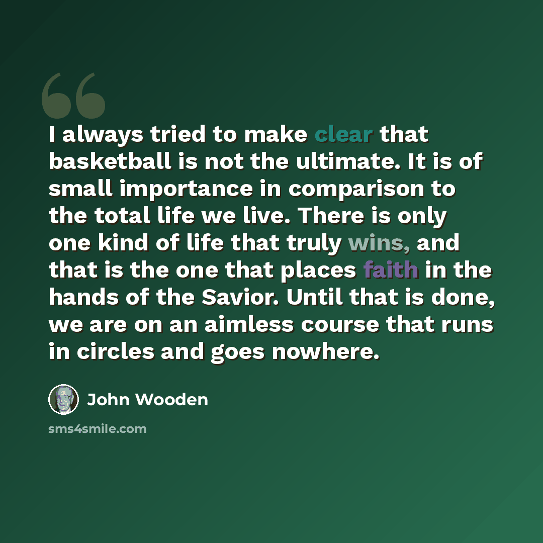 “I always tried to make clear that basketball is not the ultimate. It is of small importance in comparison to the total life we live. There is only one kind of life that truly wins, and that is the one that places faith in the hands of the Savior. Until that is done, we are on an aimless course…” quote by John Wooden