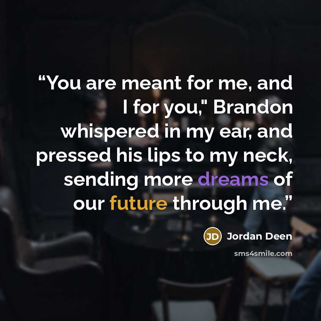 “You are meant for me, and I for you," Brandon whispered in my ear, and pressed his lips to my neck, sending more dreams of our future through me.” quote by Jordan Deen