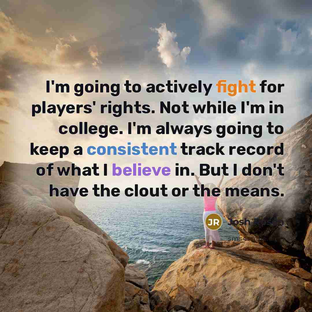 “I'm going to actively fight for players' rights. Not while I'm in college. I'm always going to keep a consistent track record of what I believe in. But I don't have the clout or the means.” quote by Josh Rosen