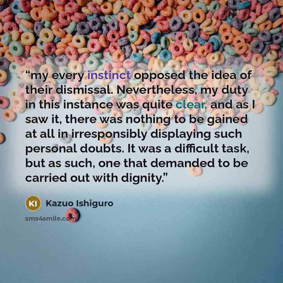 “my every instinct opposed the idea of their dismissal. Nevertheless, my duty in this instance was quite clear, and as I saw it, there was nothing to be gained at all in irresponsibly displaying such personal doubts. It was a difficult task, but as such, one that demanded to be carried out with…” quote by Kazuo Ishiguro