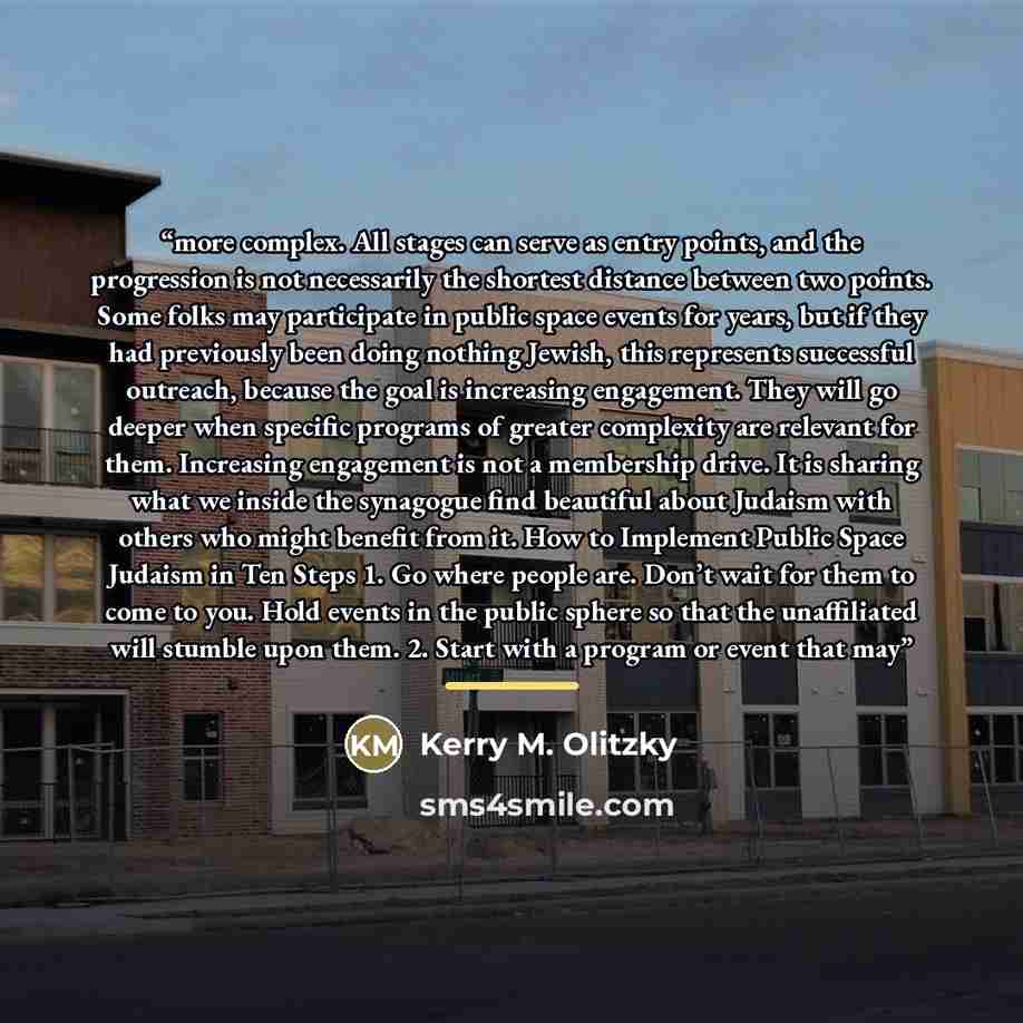 “more complex. All stages can serve as entry points, and the progression is not necessarily the shortest distance between two points. Some folks may participate in public space events for years, but if they had previously been doing nothing Jewish, this represents successful outreach, because the…” quote by Kerry M. Olitzky