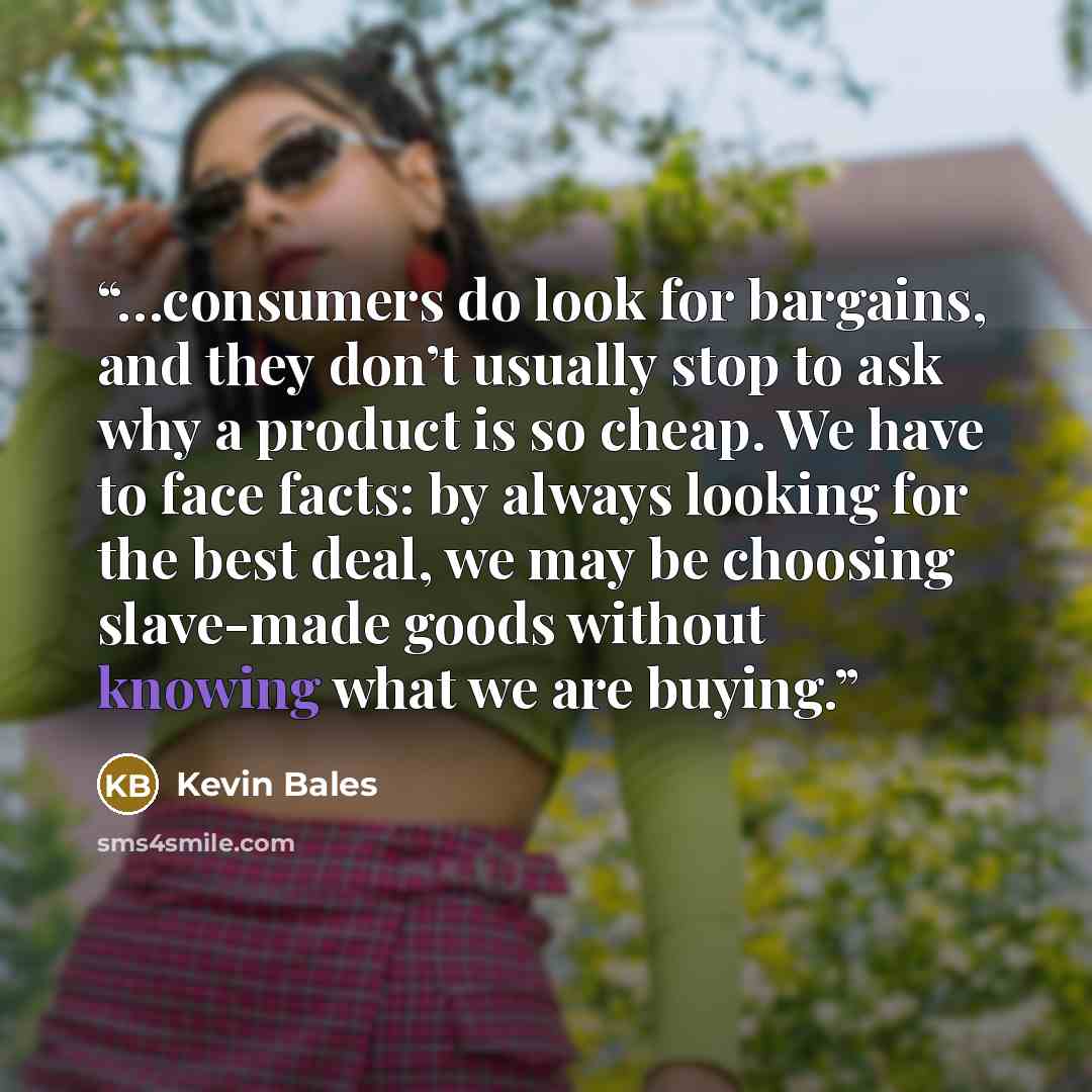 “…consumers do look for bargains, and they don’t usually stop to ask why a product is so cheap. We have to face facts: by always looking for the best deal, we may be choosing slave-made goods without knowing what we are buying.” quote by Kevin Bales
