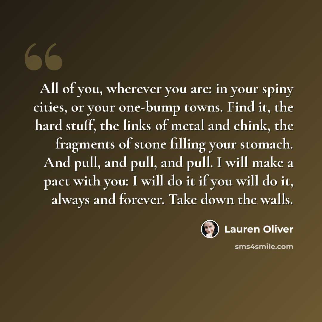 “All of you, wherever you are: in your spiny cities, or your one-bump towns. Find it, the hard stuff, the links of metal and chink, the fragments of stone filling your stomach. And pull, and pull, and pull. I will make a pact with you: I will do it if you will do it, always and forever. Take down…” quote by Lauren Oliver
