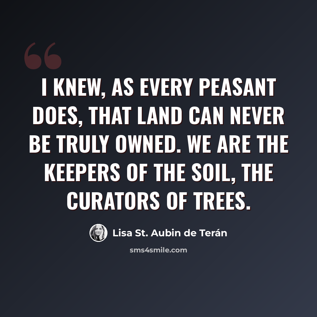 “I knew, as every peasant does, that land can never be truly owned. We are the keepers of the soil, the curators of trees.” quote by Lisa St. Aubin de Terán