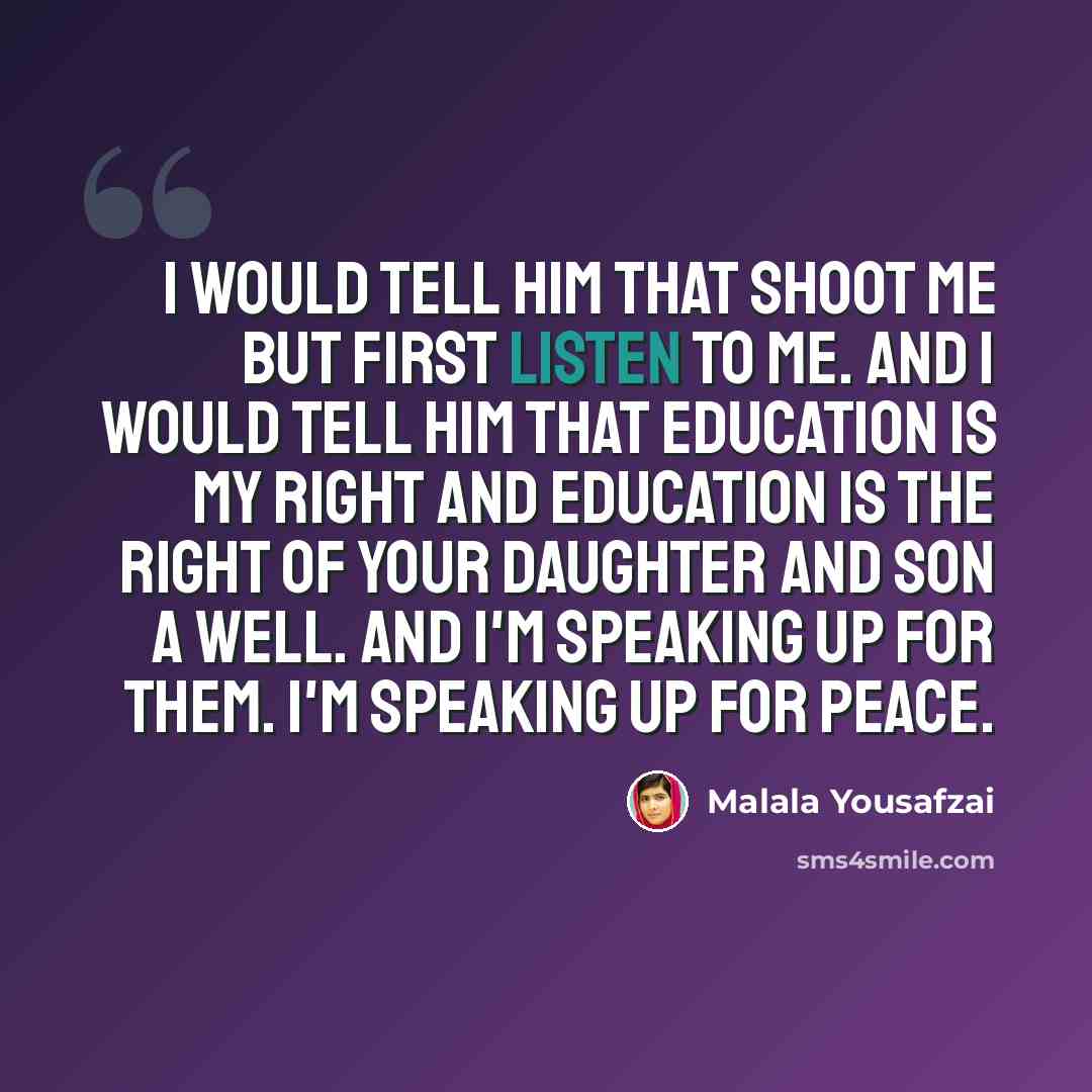 “I would tell him that shoot me but first listen to me. And I would tell him that education is my right and education is the right of your daughter and son a well. And I'm speaking up for them. I'm speaking up for peace.” quote by Malala Yousafzai