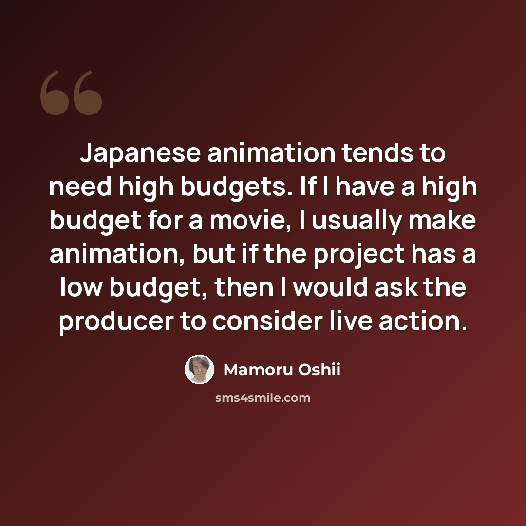 “Japanese animation tends to need high budgets. If I have a high budget for a movie, I usually make animation, but if the project has a low budget, then I would ask the producer to consider live action.” quote by Mamoru Oshii