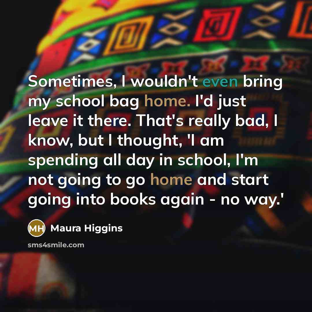 “Sometimes, I wouldn't even bring my school bag home. I'd just leave it there. That's really bad, I know, but I thought, 'I am spending all day in school, I'm not going to go home and start going into books again - no way.'” quote by Maura Higgins
