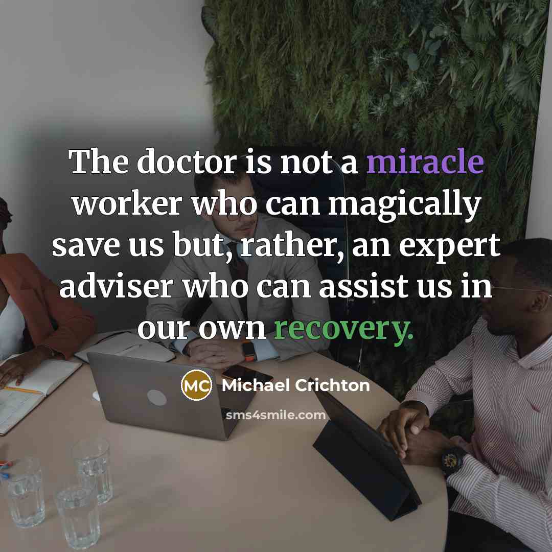 “The doctor is not a miracle worker who can magically save us but, rather, an expert adviser who can assist us in our own recovery.” quote by Michael Crichton
