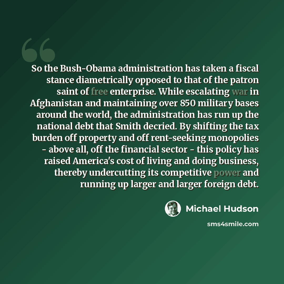 “So the Bush-Obama administration has taken a fiscal stance diametrically opposed to that of the patron saint of free enterprise. While escalating war in Afghanistan and maintaining over 850 military bases around the world, the administration has run up the national debt that Smith decried. By…” quote by Michael Hudson