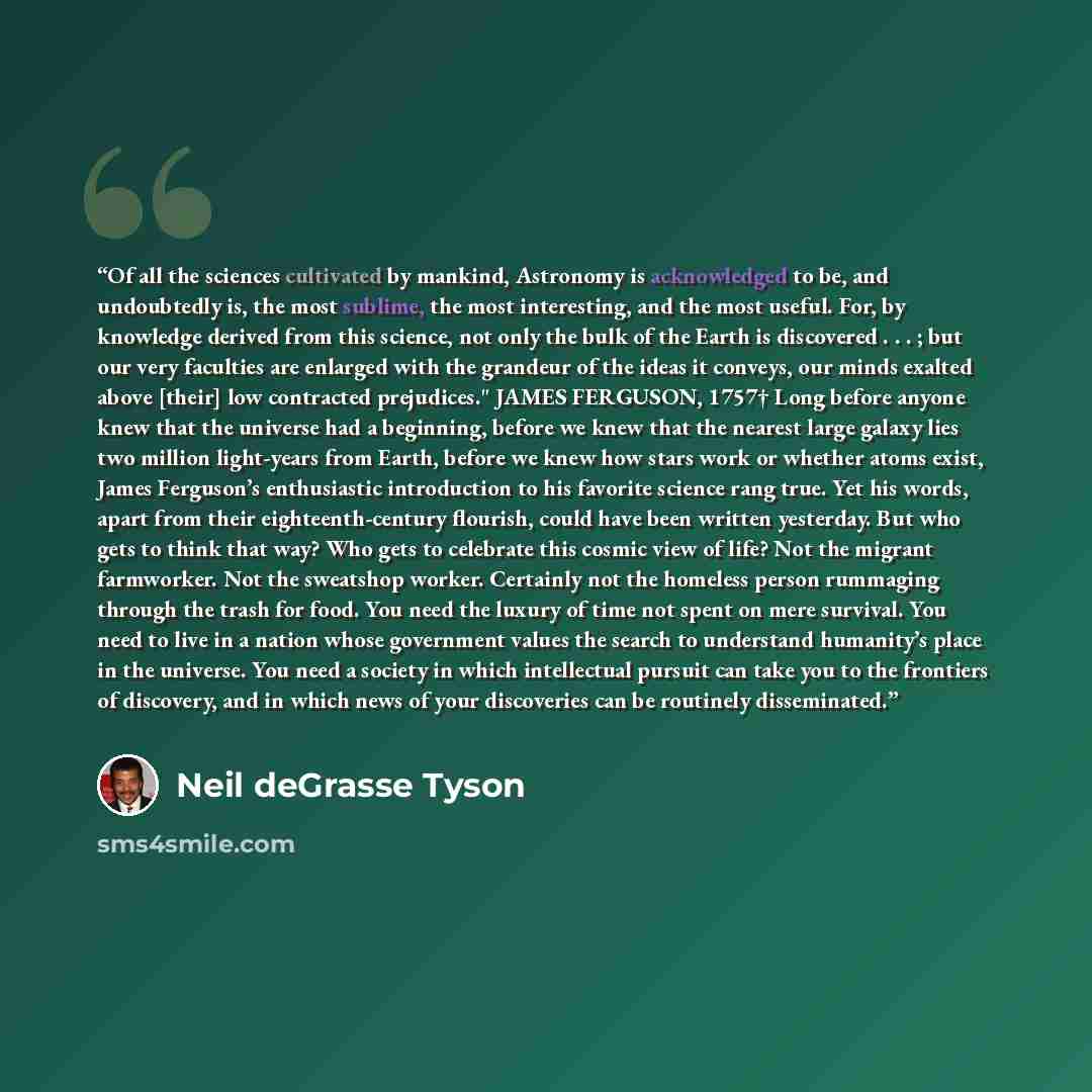 “Of all the sciences cultivated by mankind, Astronomy is acknowledged to be, and undoubtedly is, the most sublime, the most interesting, and the most useful. For, by knowledge derived from this science, not only the bulk of the Earth is discovered . . . ; but our very faculties are enlarged with…” quote by Neil deGrasse Tyson