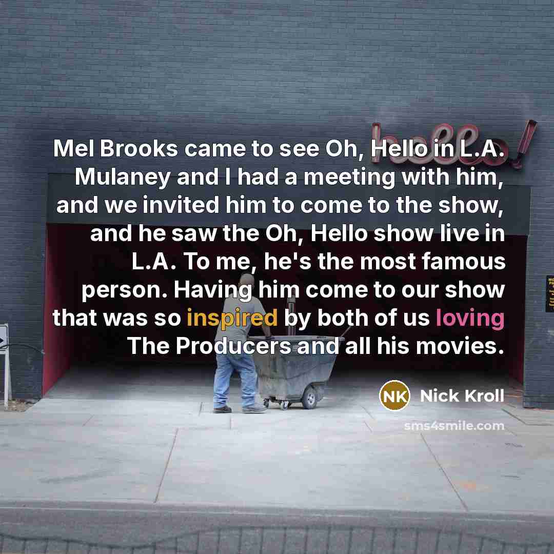 “Mel Brooks came to see Oh, Hello in L.A. Mulaney and I had a meeting with him, and we invited him to come to the show, and he saw the Oh, Hello show live in L.A. To me, he's the most famous person. Having him come to our show that was so inspired by both of us loving The Producers and all his…” quote by Nick Kroll