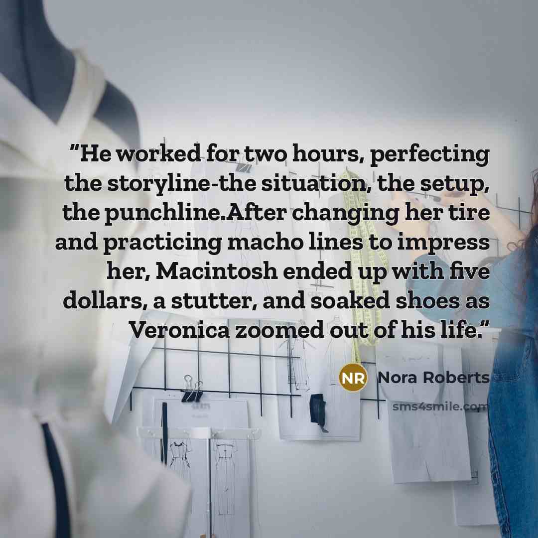 “He worked for two hours, perfecting the storyline-the situation, the setup, the punchline.After changing her tire and practicing macho lines to impress her, Macintosh ended up with five dollars, a stutter, and soaked shoes as Veronica zoomed out of his life.” quote by Nora Roberts