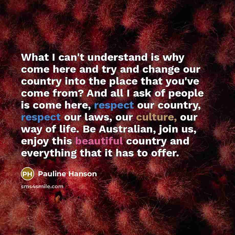“What I can't understand is why come here and try and change our country into the place that you've come from? And all I ask of people is come here, respect our country, respect our laws, our culture, our way of life. Be Australian, join us, enjoy this beautiful country and everything that it has…” quote by Pauline Hanson