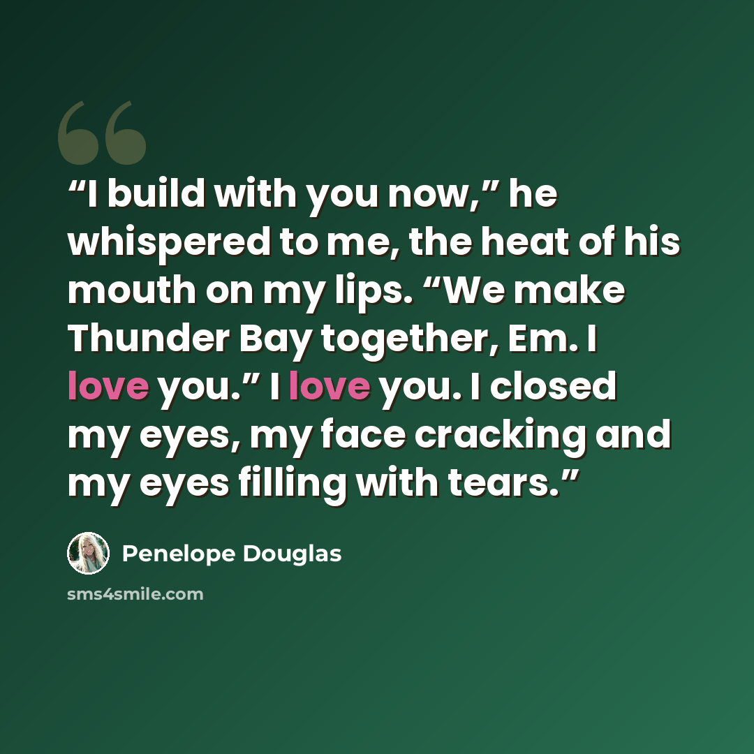 “I build with you now,” he whispered to me, the heat of his mouth on my lips. “We make Thunder Bay together, Em. I love you.” I love you. I closed my eyes, my face cracking and my eyes filling with tears.” quote by Penelope Douglas