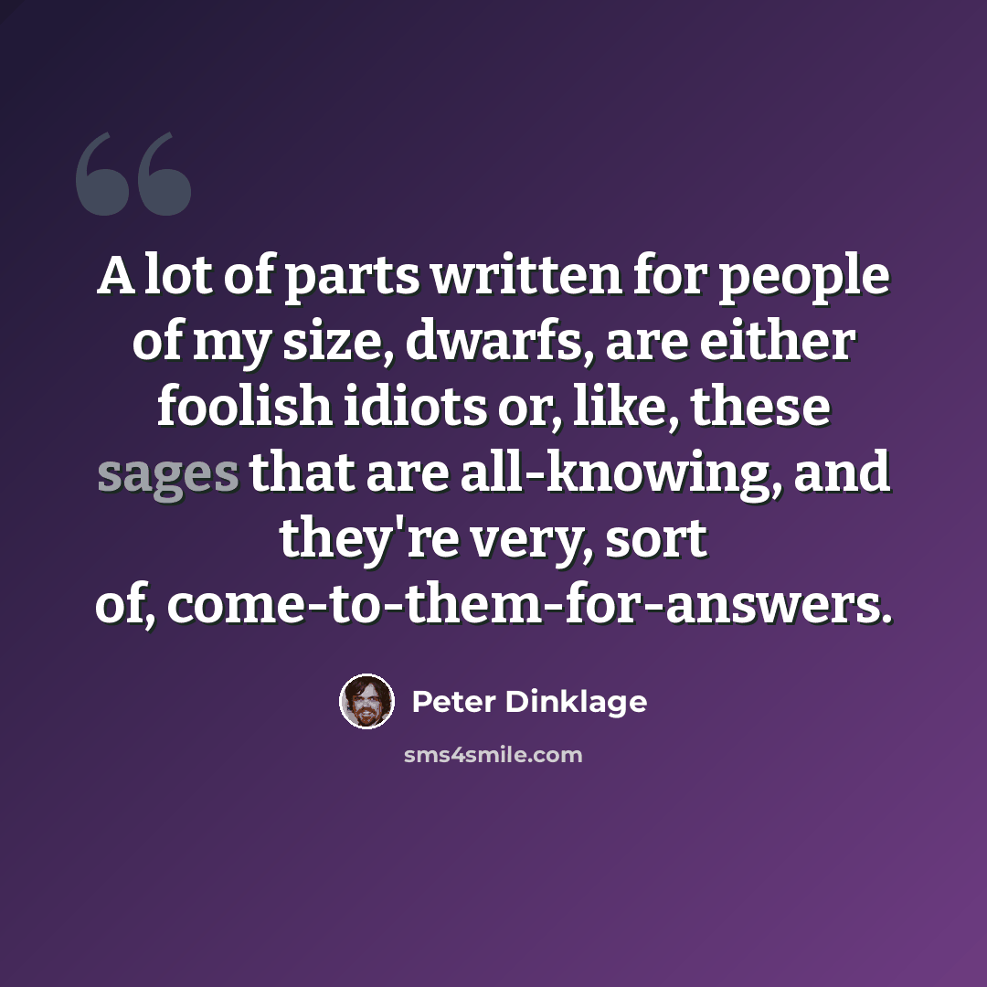 “A lot of parts written for people of my size, dwarfs, are either foolish idiots or, like, these sages that are all-knowing, and they're very, sort of, come-to-them-for-answers.” quote by Peter Dinklage