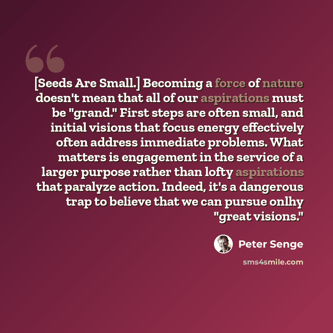 “[Seeds Are Small.] Becoming a force of nature doesn't mean that all of our aspirations must be "grand." First steps are often small, and initial visions that focus energy effectively often address immediate problems. What matters is engagement in the service of a larger purpose rather than lofty…” quote by Peter Senge