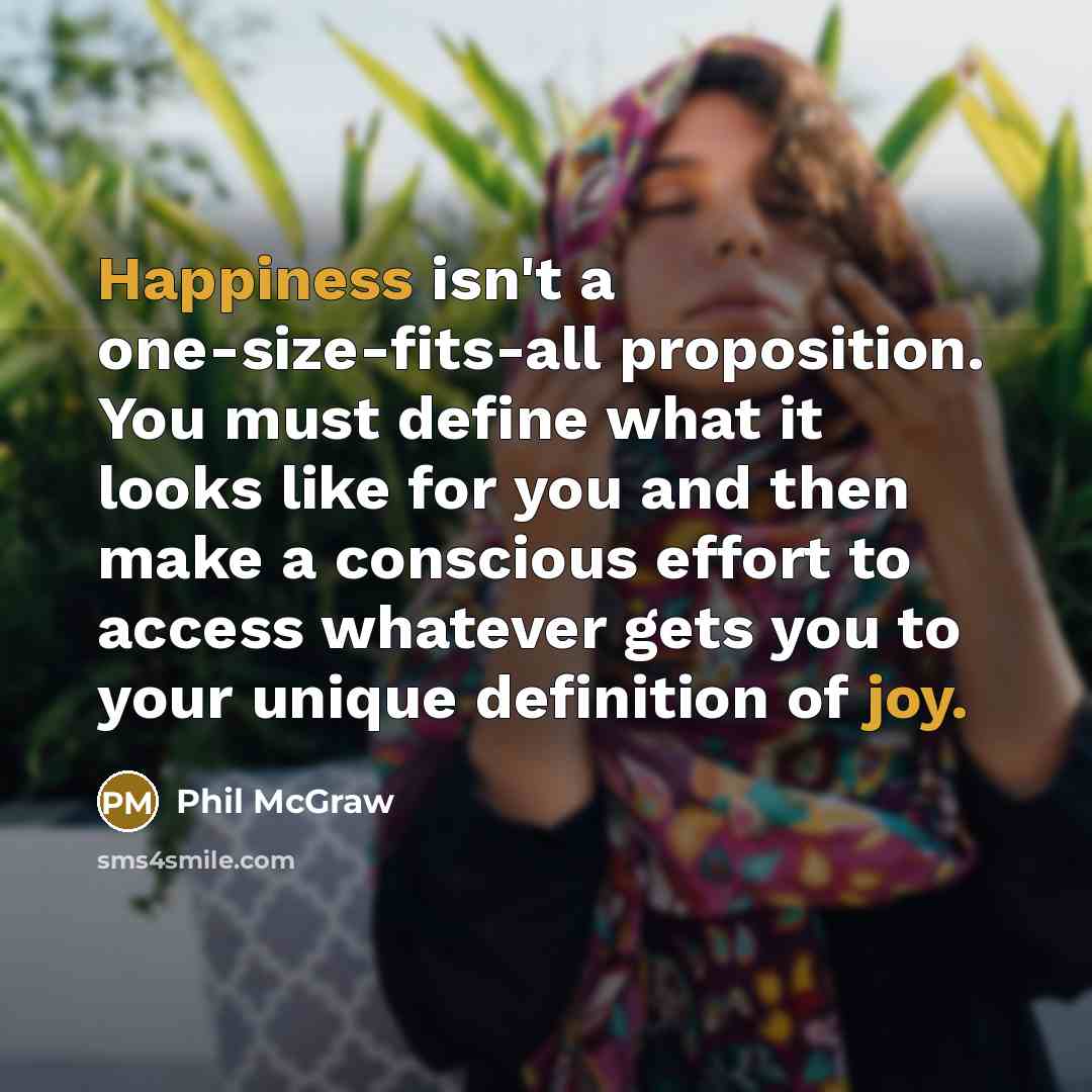 “Happiness isn't a one-size-fits-all proposition. You must define what it looks like for you and then make a conscious effort to access whatever gets you to your unique definition of joy.” quote by Phil McGraw