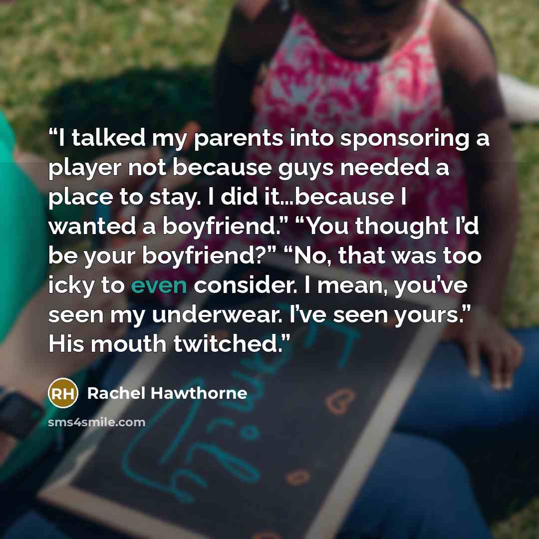 “I talked my parents into sponsoring a player not because guys needed a place to stay. I did it…because I wanted a boyfriend.” “You thought I’d be your boyfriend?” “No, that was too icky to even consider. I mean, you’ve seen my underwear. I’ve seen yours.” His mouth twitched.” quote by Rachel Hawthorne