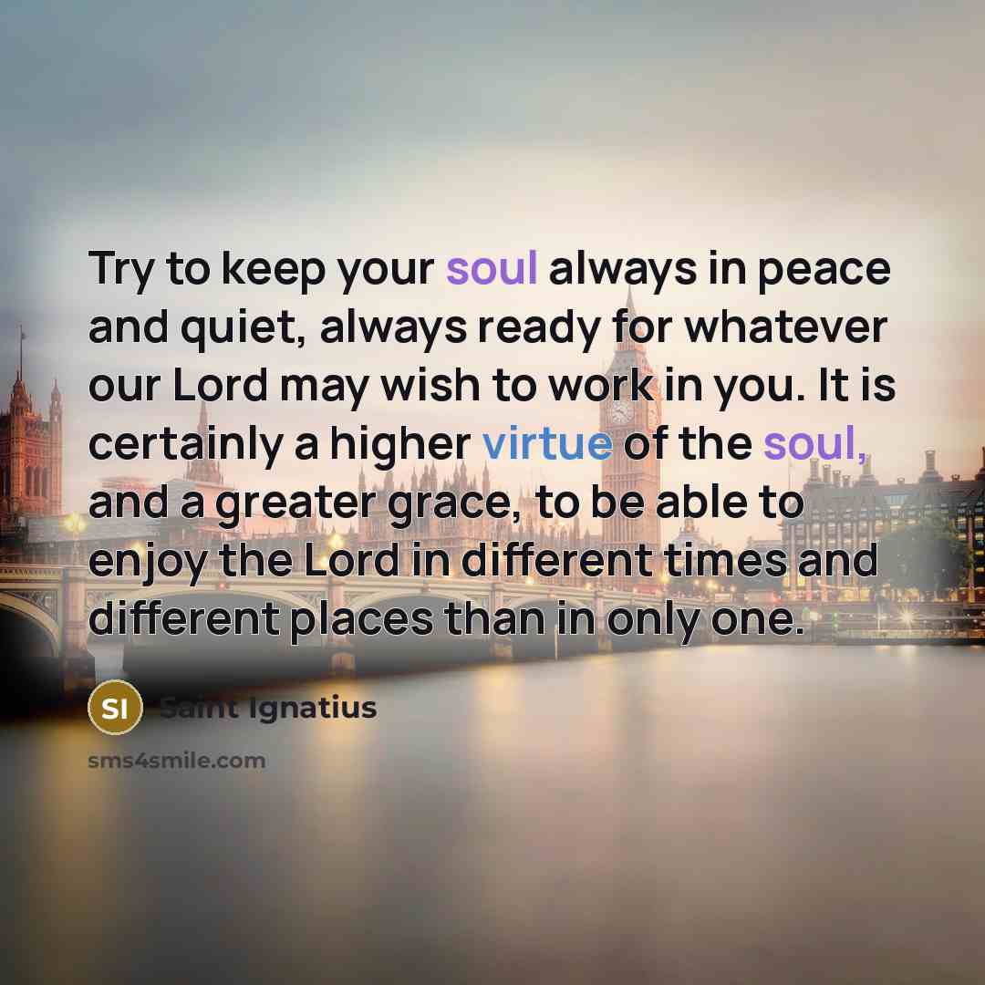 “Try to keep your soul always in peace and quiet, always ready for whatever our Lord may wish to work in you. It is certainly a higher virtue of the soul, and a greater grace, to be able to enjoy the Lord in different times and different places than in only one.” quote by Saint Ignatius
