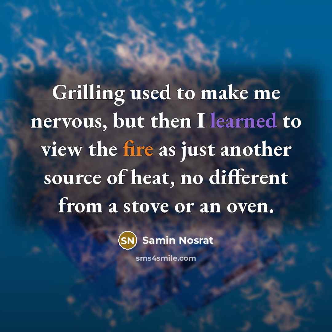 “Grilling used to make me nervous, but then I learned to view the fire as just another source of heat, no different from a stove or an oven.” quote by Samin Nosrat