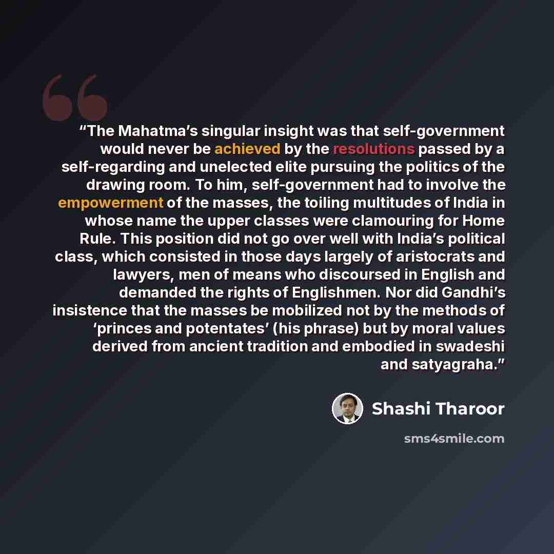 “The Mahatma’s singular insight was that self-government would never be achieved by the resolutions passed by a self-regarding and unelected elite pursuing the politics of the drawing room. To him, self-government had to involve the empowerment of the masses, the toiling multitudes of India in…” quote by Shashi Tharoor