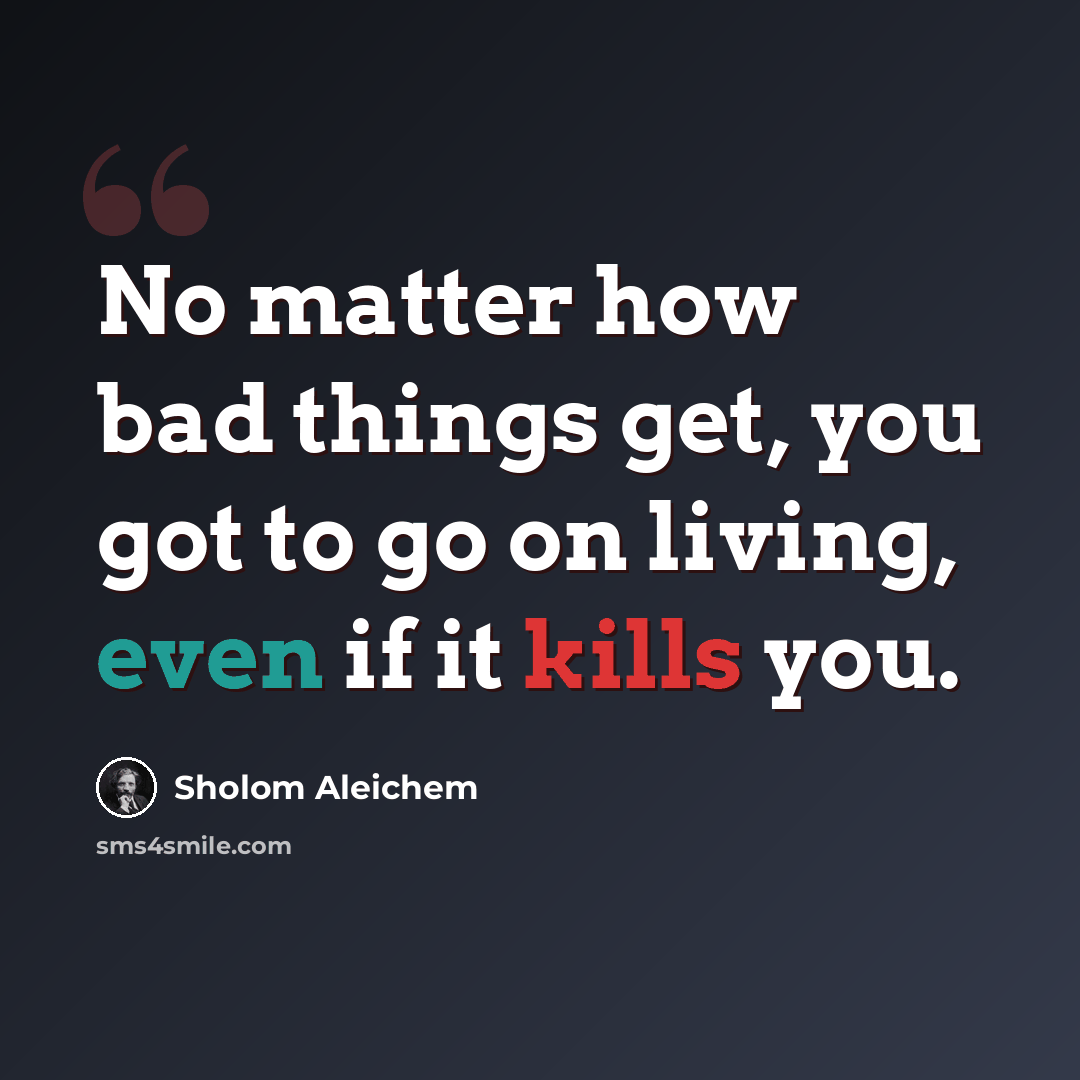 “No matter how bad things get, you got to go on living, even if it kills you.” quote by Sholom Aleichem