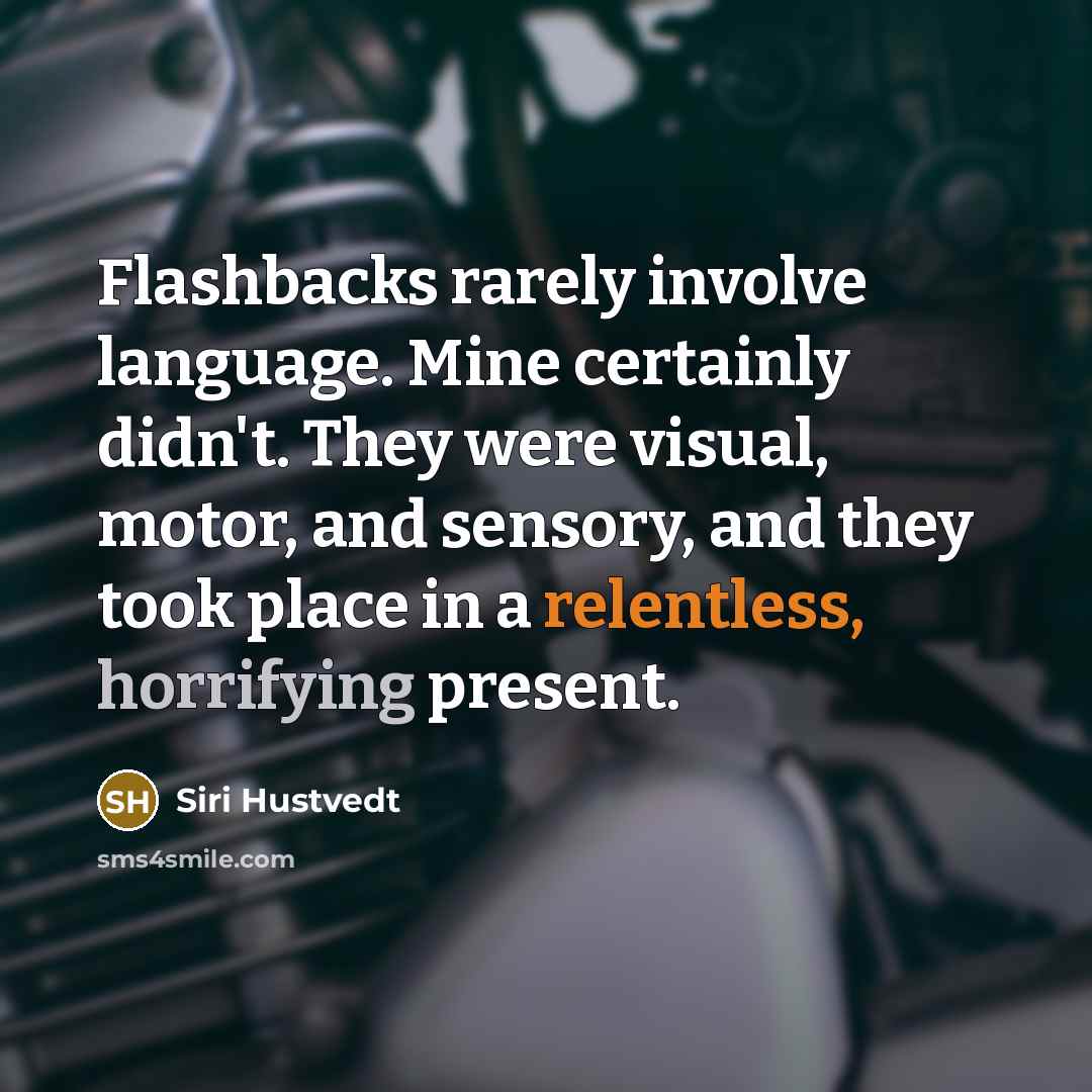 “Flashbacks rarely involve language. Mine certainly didn't. They were visual, motor, and sensory, and they took place in a relentless, horrifying present.” quote by Siri Hustvedt