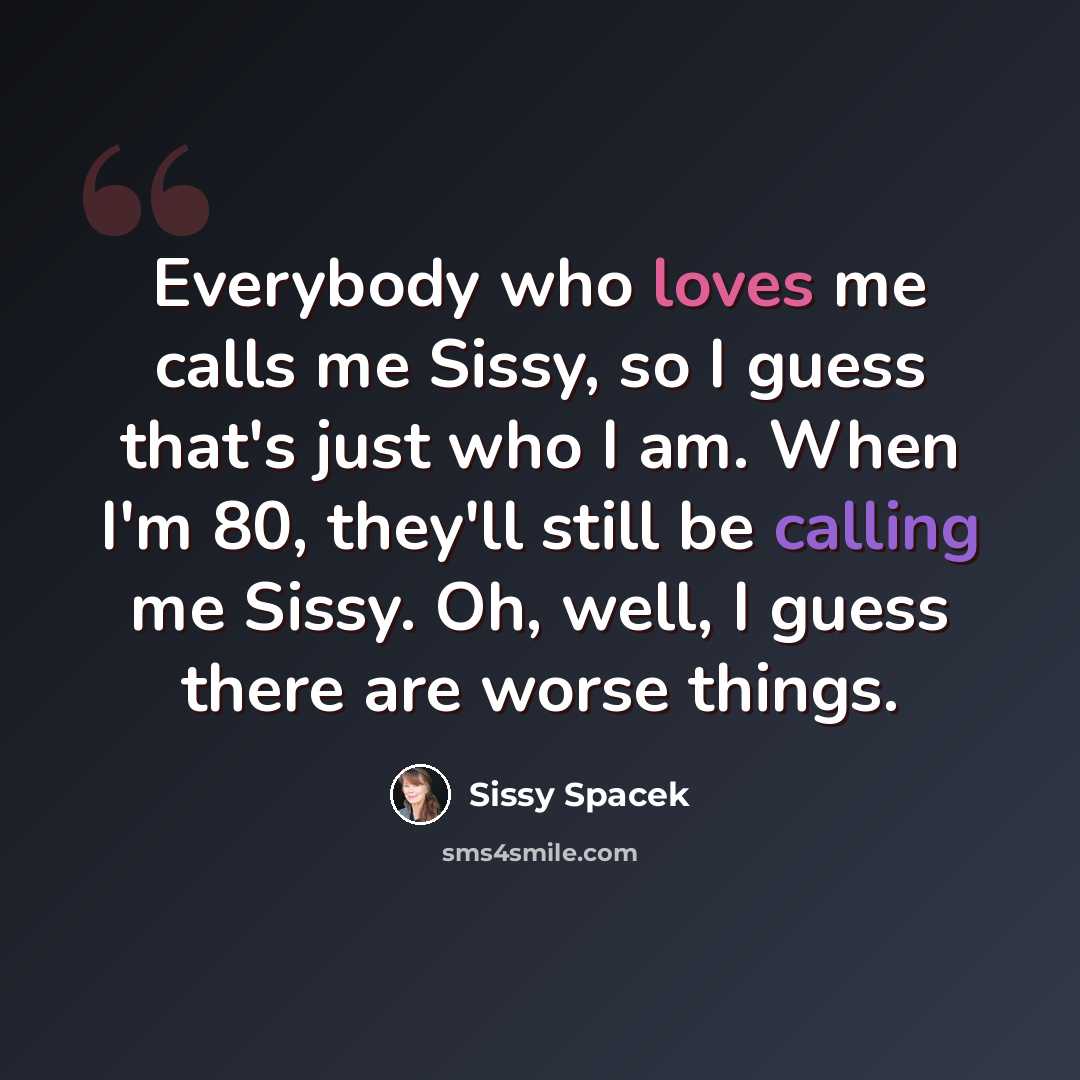 “Everybody who loves me calls me Sissy, so I guess that's just who I am. When I'm 80, they'll still be calling me Sissy. Oh, well, I guess there are worse things.” quote by Sissy Spacek