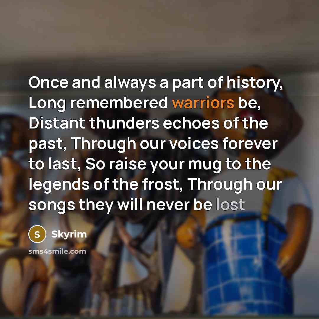 “Once and always a part of history, Long remembered warriors be, Distant thunders echoes of the past, Through our voices forever to last, So raise your mug to the legends of the frost, Through our songs they will never be lost” quote by Skyrim