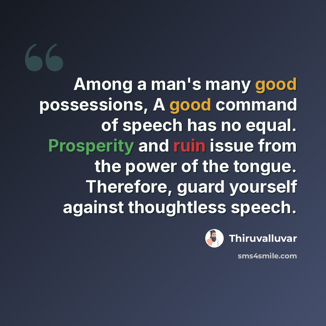 “Among a man's many good possessions, A good command of speech has no equal. Prosperity and ruin issue from the power of the tongue. Therefore, guard yourself against thoughtless speech.” quote by Thiruvalluvar