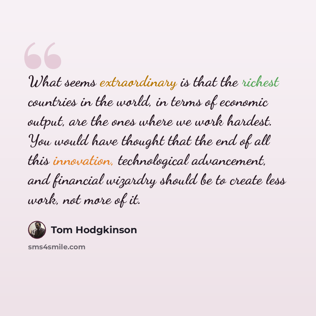 “What seems extraordinary is that the richest countries in the world, in terms of economic output, are the ones where we work hardest. You would have thought that the end of all this innovation, technological advancement, and financial wizardry should be to create less work, not more of it.” quote by Tom Hodgkinson