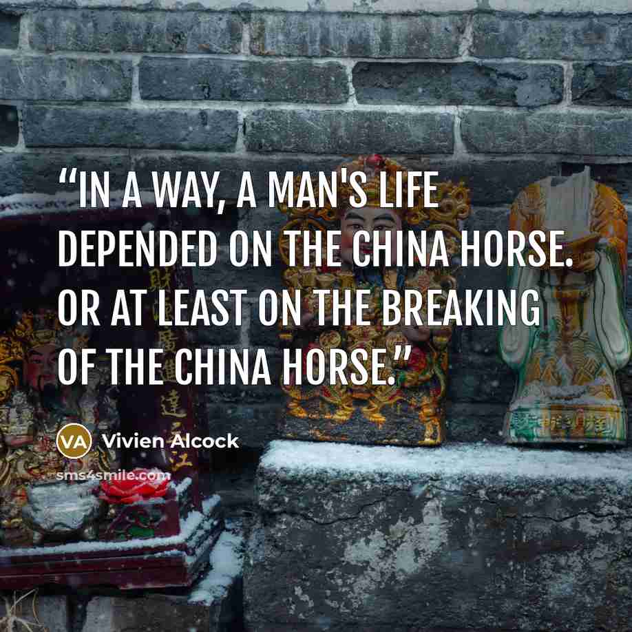 “In a way, a man's life depended on the china horse. Or at least on the breaking of the china horse.” quote by Vivien Alcock