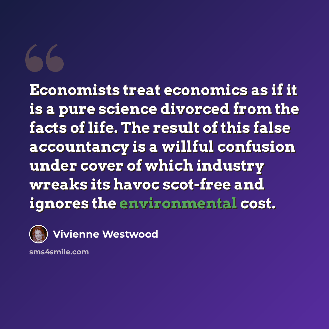 “Economists treat economics as if it is a pure science divorced from the facts of life. The result of this false accountancy is a willful confusion under cover of which industry wreaks its havoc scot-free and ignores the environmental cost.” quote by Vivienne Westwood