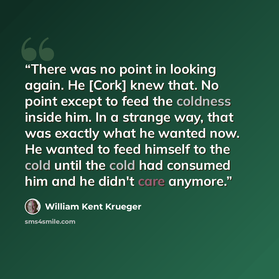 “There was no point in looking again. He [Cork] knew that. No point except to feed the coldness inside him. In a strange way, that was exactly what he wanted now. He wanted to feed himself to the cold until the cold had consumed him and he didn't care anymore.” quote by William Kent Krueger