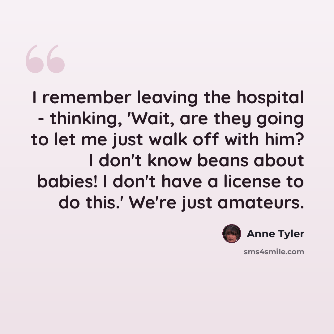 “I remember leaving the hospital - thinking, 'Wait, are they going to let me just walk off with him? I don't know beans about babies! I don't have a license to do this.' We're just amateurs.” quote by Anne Tyler