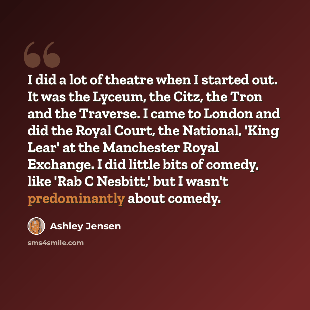 “I did a lot of theatre when I started out. It was the Lyceum, the Citz, the Tron and the Traverse. I came to London and did the Royal Court, the National, 'King Lear' at the Manchester Royal Exchange. I did little bits of comedy, like 'Rab C Nesbitt,' but I wasn't predominantly about comedy.” quote by Ashley Jensen