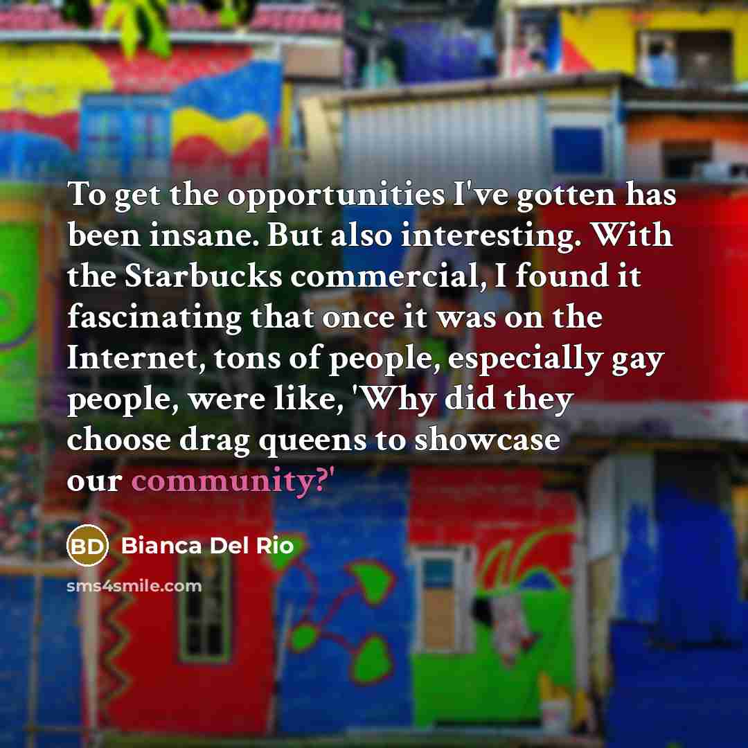 “To get the opportunities I've gotten has been insane. But also interesting. With the Starbucks commercial, I found it fascinating that once it was on the Internet, tons of people, especially gay people, were like, 'Why did they choose drag queens to showcase our community?'” quote by Bianca Del Rio