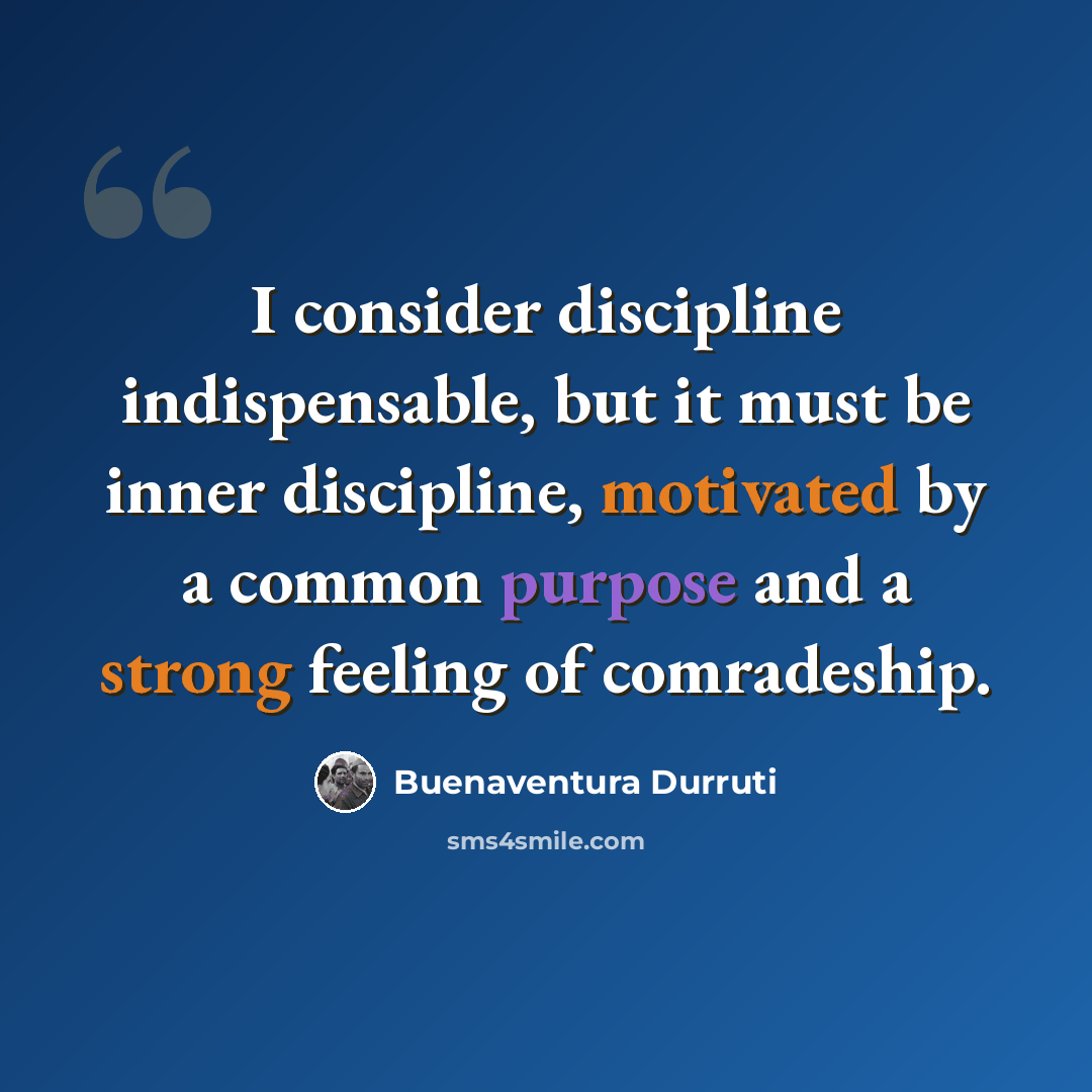 “I consider discipline indispensable, but it must be inner discipline, motivated by a common purpose and a strong feeling of comradeship.” quote by Buenaventura Durruti