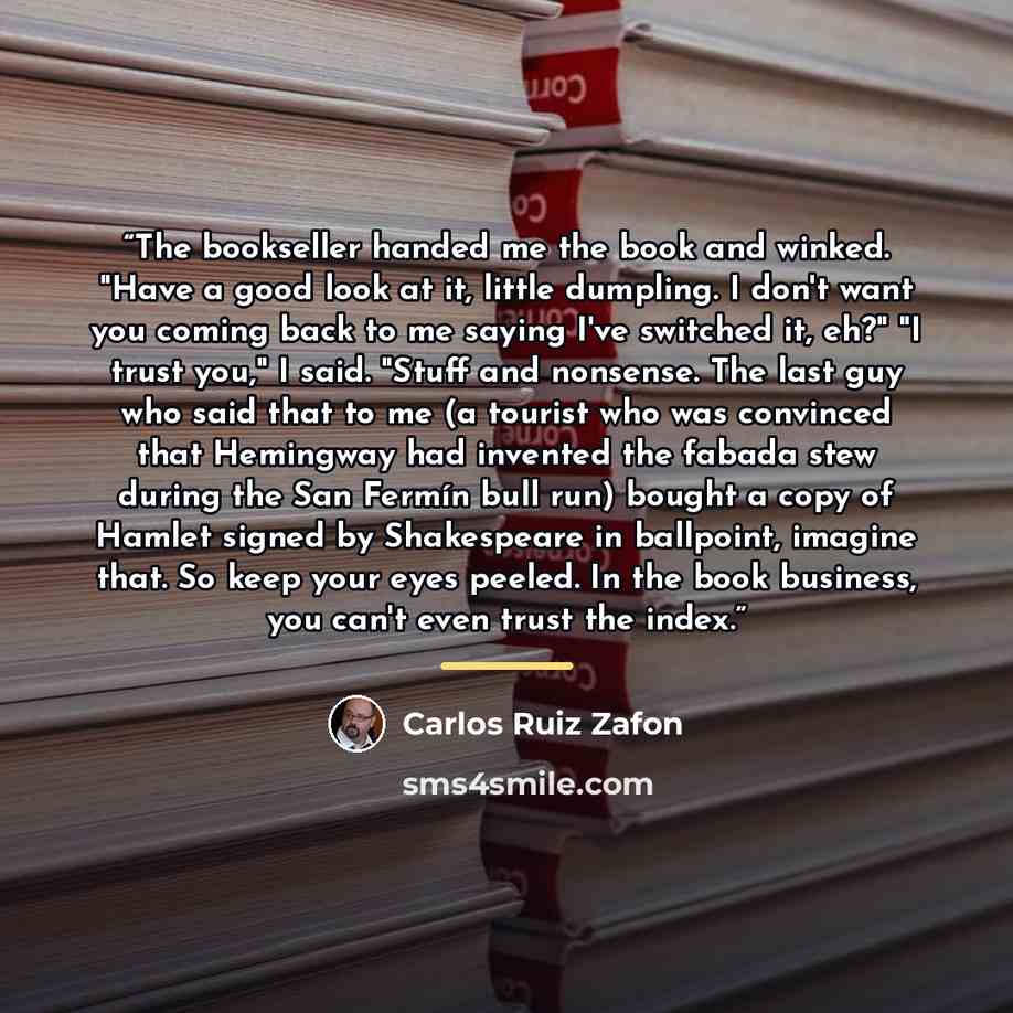 “The bookseller handed me the book and winked. "Have a good look at it, little dumpling. I don't want you coming back to me saying I've switched it, eh?" "I trust you," I said. "Stuff and nonsense. The last guy who said that to me (a tourist who was convinced that Hemingway had invented the fabada…” quote by Carlos Ruiz Zafón