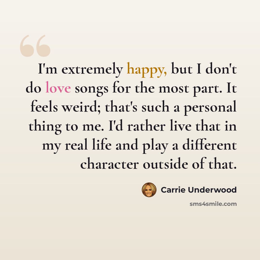 “I'm extremely happy, but I don't do love songs for the most part. It feels weird; that's such a personal thing to me. I'd rather live that in my real life and play a different character outside of that.” quote by Carrie Underwood