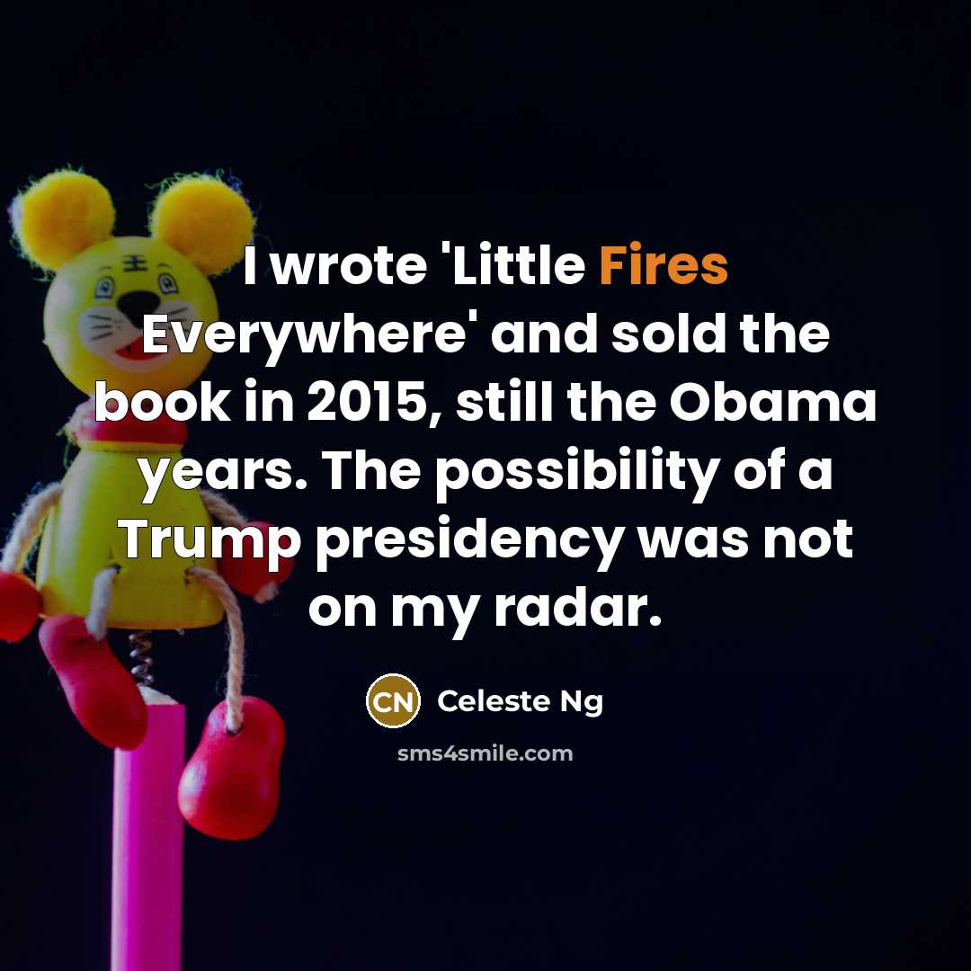 “I wrote 'Little Fires Everywhere' and sold the book in 2015, still the Obama years. The possibility of a Trump presidency was not on my radar.” quote by Celeste Ng