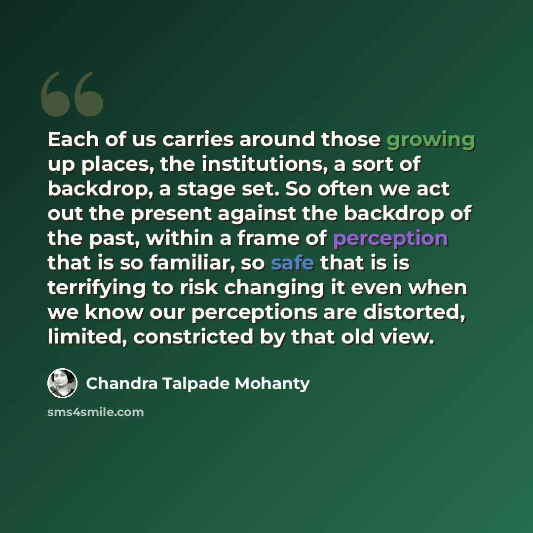 “Each of us carries around those growing up places, the institutions, a sort of backdrop, a stage set. So often we act out the present against the backdrop of the past, within a frame of perception that is so familiar, so safe that is is terrifying to risk changing it even when we know our…” quote by Chandra Talpade Mohanty