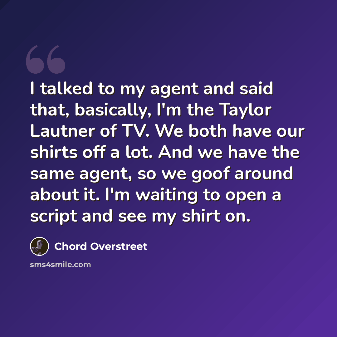 “I talked to my agent and said that, basically, I'm the Taylor Lautner of TV. We both have our shirts off a lot. And we have the same agent, so we goof around about it. I'm waiting to open a script and see my shirt on.” quote by Chord Overstreet