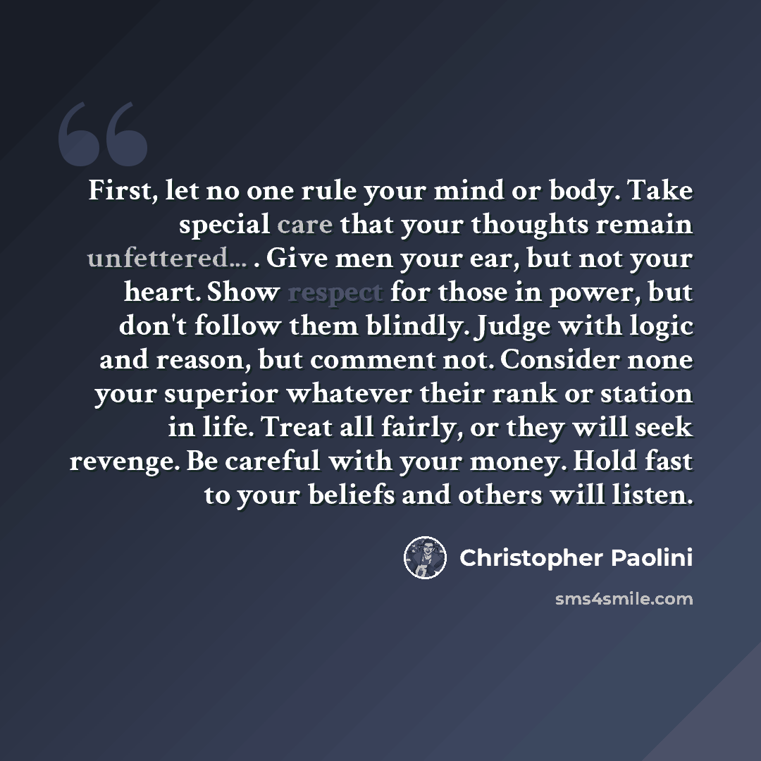 “First, let no one rule your mind or body. Take special care that your thoughts remain unfettered... . Give men your ear, but not your heart. Show respect for those in power, but don't follow them blindly. Judge with logic and reason, but comment not. Consider none your superior whatever their rank…” quote by Christopher Paolini