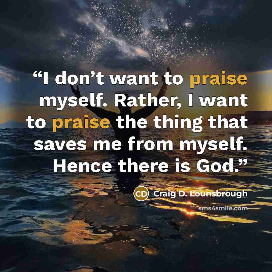 “I don’t want to praise myself. Rather, I want to praise the thing that saves me from myself. Hence there is God.” quote by Craig D. Lounsbrough