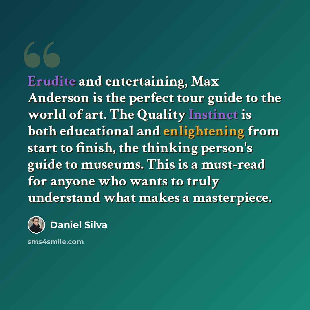 “Erudite and entertaining, Max Anderson is the perfect tour guide to the world of art. The Quality Instinct is both educational and enlightening from start to finish, the thinking person's guide to museums. This is a must-read for anyone who wants to truly understand what makes a masterpiece.” quote by Daniel Silva
